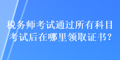 稅務師考試通過所有科目考試后在哪里領取證書？