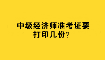 中級(jí)經(jīng)濟(jì)師準(zhǔn)考證要打印幾份？