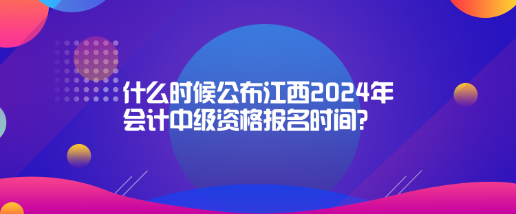 什么時候公布江西2024年會計中級資格報名時間？