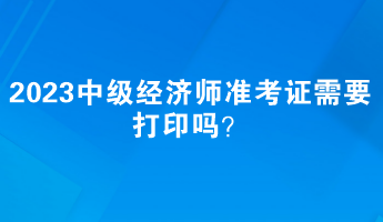 2023中級經(jīng)濟師準考證需要打印嗎？