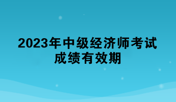 一文了解：2023年中級經(jīng)濟(jì)師考試成績有效期