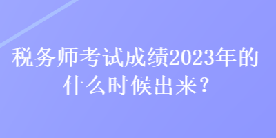 稅務師考試成績2023年的什么時候出來？