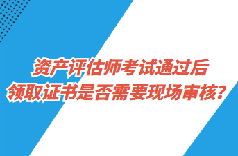 資產(chǎn)評估師考試通過后領(lǐng)取證書是否需要現(xiàn)場審核？