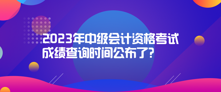 2023年中級會計資格考試成績查詢時間公布了？