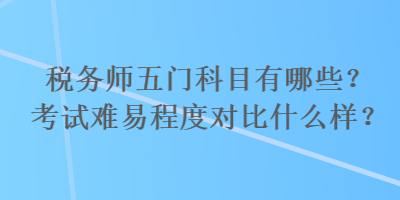 稅務(wù)師五門(mén)科目有哪些？考試難易程度對(duì)比什么樣？