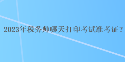 2023年稅務(wù)師哪天打印考試準(zhǔn)考證？