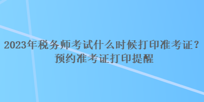 2023年稅務(wù)師考試什么時候打印準考證？預(yù)約準考證打印提醒