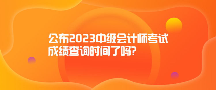 公布2023中級(jí)會(huì)計(jì)師考試成績查詢時(shí)間了嗎？