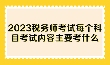 2023稅務(wù)師考試每個(gè)科目考試內(nèi)容主要考什么？