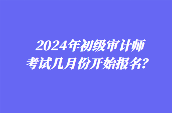 2024年初級審計師考試幾月份開始報名？