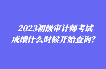 2023初級審計師考試成績什么時候開始查詢？