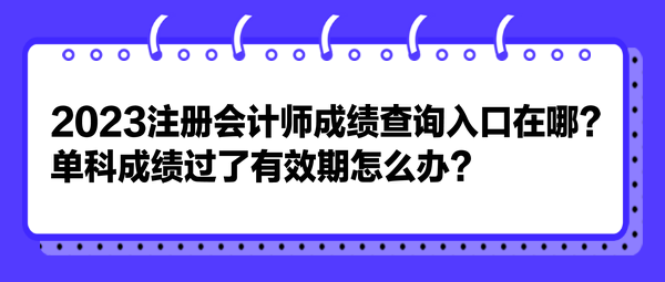 2023注冊(cè)會(huì)計(jì)師成績(jī)查詢?nèi)肟谠谀?？單科成?jī)過了有效期怎么辦？