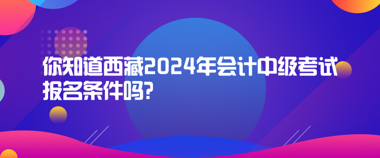 你知道西藏2024年會(huì)計(jì)中級(jí)考試報(bào)名條件嗎？