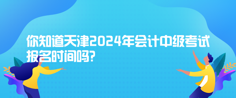 你知道天津2024年會計中級考試報名時間嗎？