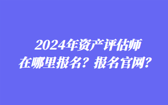 2024年資產(chǎn)評估師在哪里報名？報名官網(wǎng)？