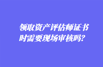 領(lǐng)取資產(chǎn)評(píng)估師證書時(shí)需要現(xiàn)場(chǎng)審核嗎？