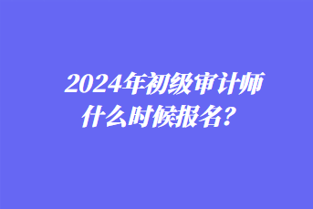 2024年初級審計(jì)師什么時(shí)候報(bào)名？