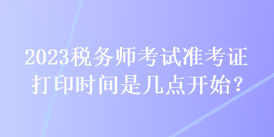 2023稅務(wù)師考試準(zhǔn)考證打印時(shí)間是幾點(diǎn)開始？