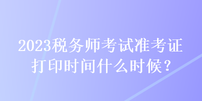 2023稅務(wù)師考試準(zhǔn)考證打印時(shí)間什么時(shí)候？