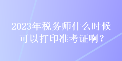 2023年稅務(wù)師什么時(shí)候可以打印準(zhǔn)考證啊？