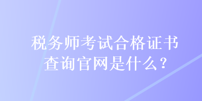 稅務(wù)師考試合格證書查詢官網(wǎng)是什么？