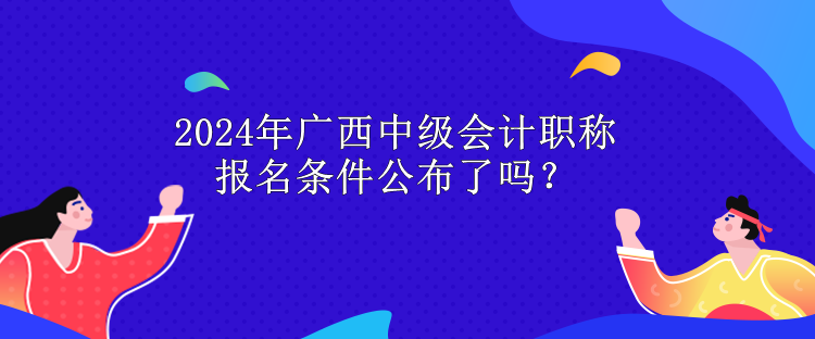 2024年廣西中級會計職稱報名條件公布了嗎？