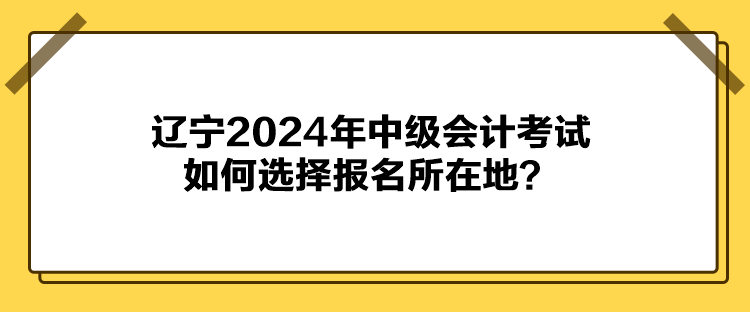 遼寧2024年中級會計考試如何選擇報名所在地？