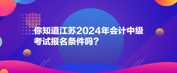 你知道江蘇2024年會計中級考試報名條件嗎？