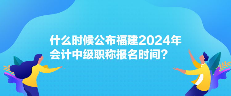 什么時(shí)候公布福建2024年會(huì)計(jì)中級(jí)職稱報(bào)名時(shí)間？