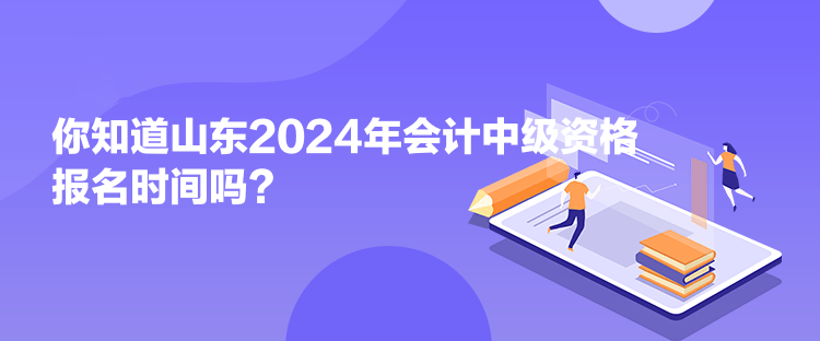 你知道山東2024年會計中級資格報名時間嗎？