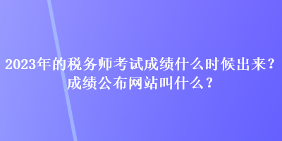 2023年的稅務師考試成績什么時候出來？成績公布網(wǎng)站叫什么？