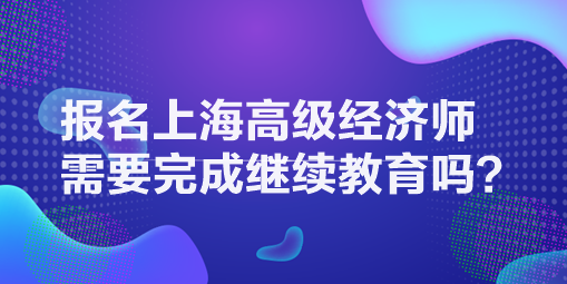 報(bào)名上海高級經(jīng)濟(jì)師需要完成繼續(xù)教育嗎？