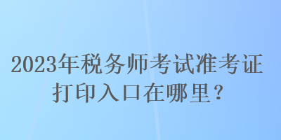 2023年稅務(wù)師考試準(zhǔn)考證打印入口在哪里？