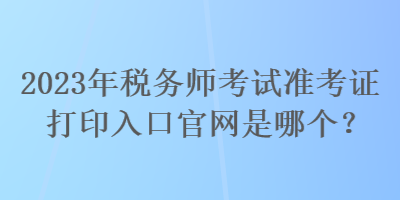 2023年稅務師考試準考證打印入口官網(wǎng)是哪個？