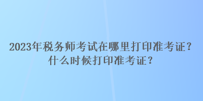 2023年稅務(wù)師考試在哪里打印準(zhǔn)考證？什么時(shí)候打印準(zhǔn)考證？