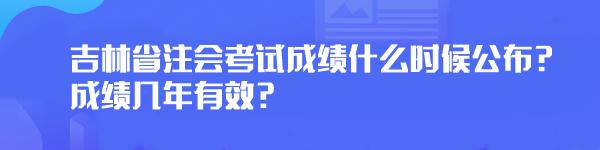 2023年吉林省注會(huì)考試成績(jī)什么時(shí)候公布？成績(jī)幾年有效？