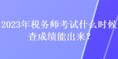 2023年稅務(wù)師考試什么時候查成績能出來？