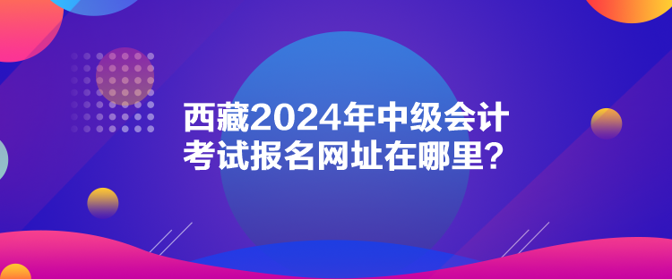 西藏2024年中級會計考試報名網址在哪里？