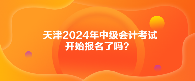 天津2024年中級會計考試開始報名了嗎？