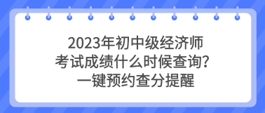 2023年初中級經(jīng)濟師考試成績什么時候查詢？一鍵預約查分提醒