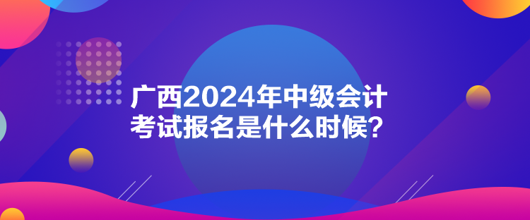 廣西2024年中級(jí)會(huì)計(jì)考試報(bào)名是什么時(shí)候？