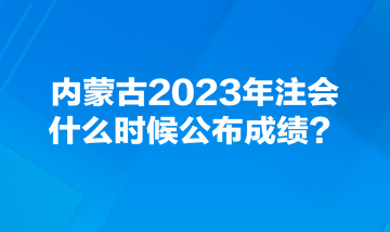 內(nèi)蒙古2023年注會什么時候公布成績？