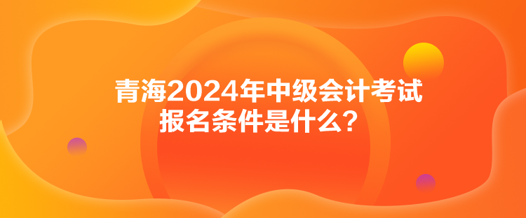 青海2024年中級會計(jì)考試報(bào)名條件是什么？