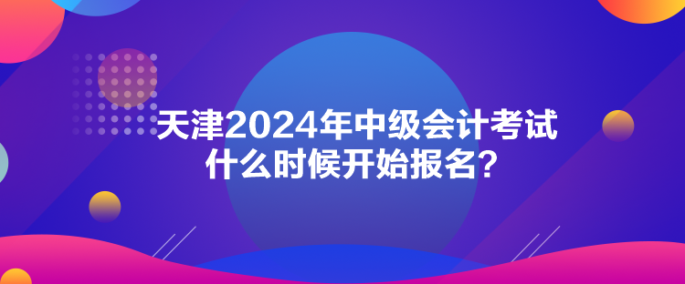 天津2024年中級會計考試什么時候開始報名？