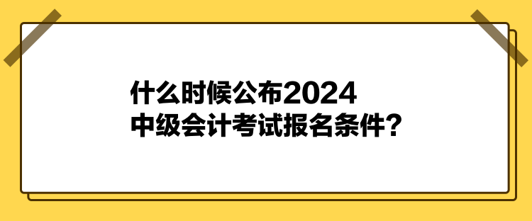 什么時候公布2024中級會計考試報名條件？