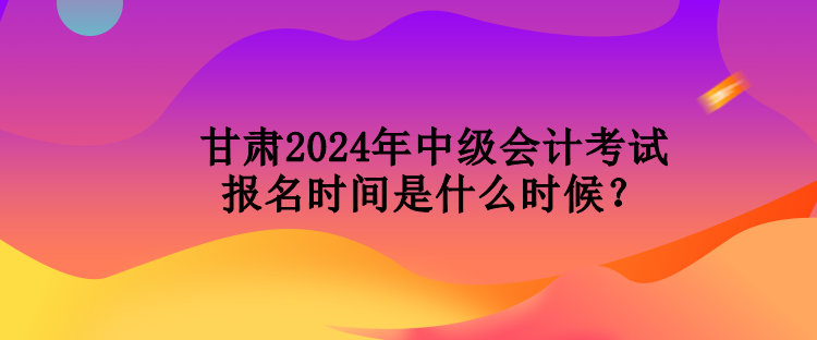 甘肅2024年中級會計考試報名時間是什么時候？