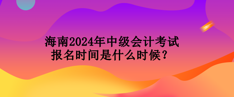 海南2024年中級會計考試報名時間是什么時候？