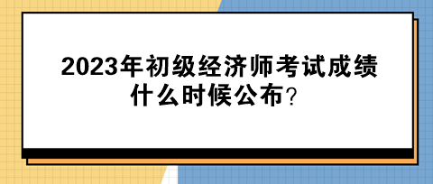 2023年初級經濟師考試成績什么時候公布？