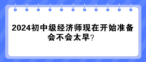 2024年初中級經(jīng)濟師現(xiàn)在開始準(zhǔn)備 會不會太早？