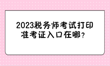 2023稅務(wù)師考試打印準(zhǔn)考證入口在哪？